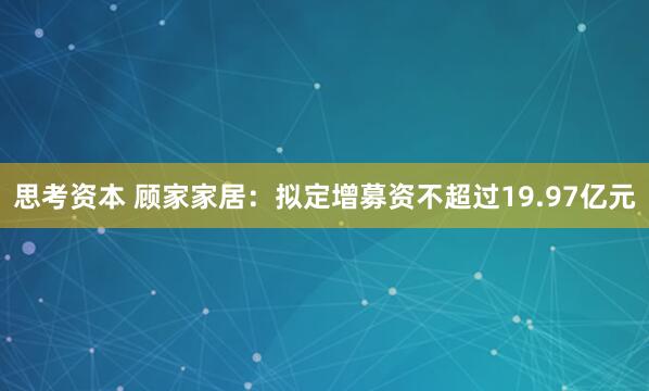 思考资本 顾家家居：拟定增募资不超过19.97亿元