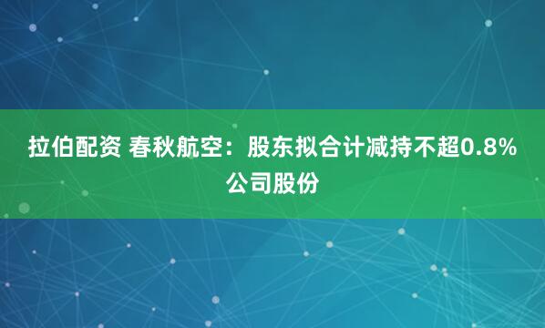 拉伯配资 春秋航空：股东拟合计减持不超0.8%公司股份