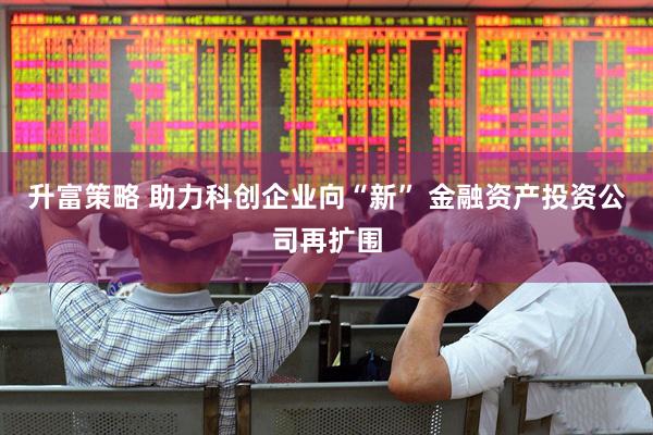 升富策略 助力科创企业向“新” 金融资产投资公司再扩围
