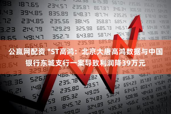 公赢网配资 *ST高鸿：北京大唐高鸿数据与中国银行东城支行一案导致利润降39万元