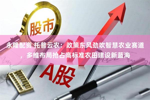 永隆配资 托普云农：政策东风劲吹智慧农业赛道，多维布局抢占高标准农田建设新蓝海