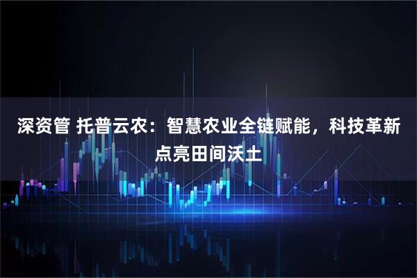 深资管 托普云农：智慧农业全链赋能，科技革新点亮田间沃土