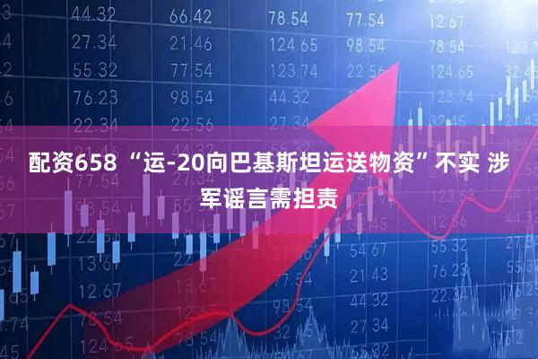 配资658 “运-20向巴基斯坦运送物资”不实 涉军谣言需担责