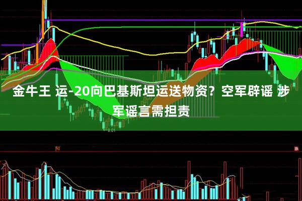 金牛王 运-20向巴基斯坦运送物资？空军辟谣 涉军谣言需担责