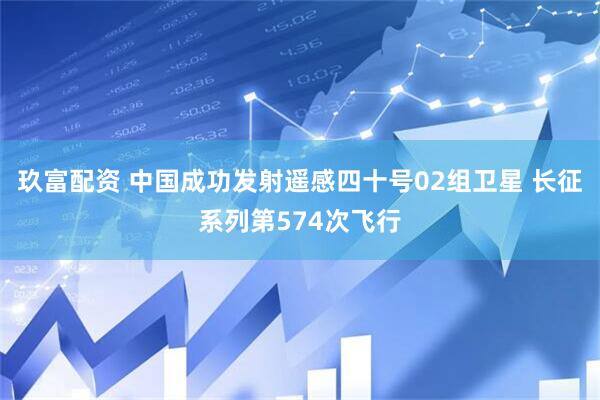 玖富配资 中国成功发射遥感四十号02组卫星 长征系列第574次飞行
