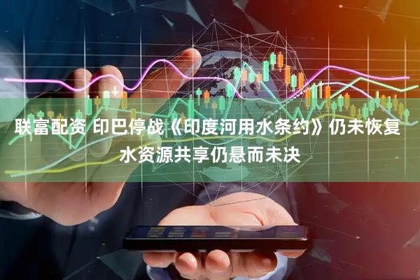 联富配资 印巴停战《印度河用水条约》仍未恢复 水资源共享仍悬而未决