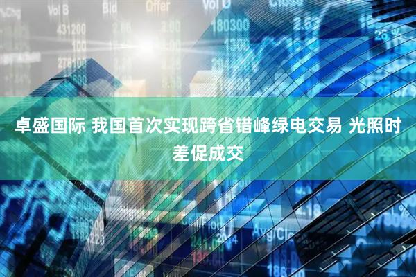 卓盛国际 我国首次实现跨省错峰绿电交易 光照时差促成交
