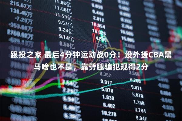 跟投之家 最后4分钟运动战0分！没外援CBA黑马啥也不是，靠劈腿骗犯规得2分