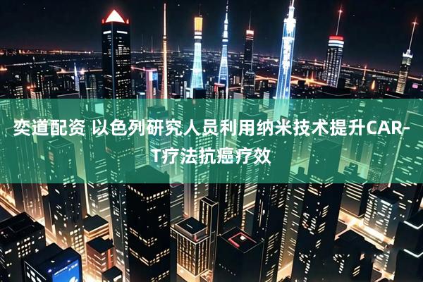 奕道配资 以色列研究人员利用纳米技术提升CAR-T疗法抗癌疗效