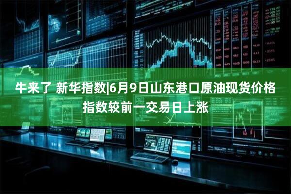 牛来了 新华指数|6月9日山东港口原油现货价格指数较前一交易日上涨