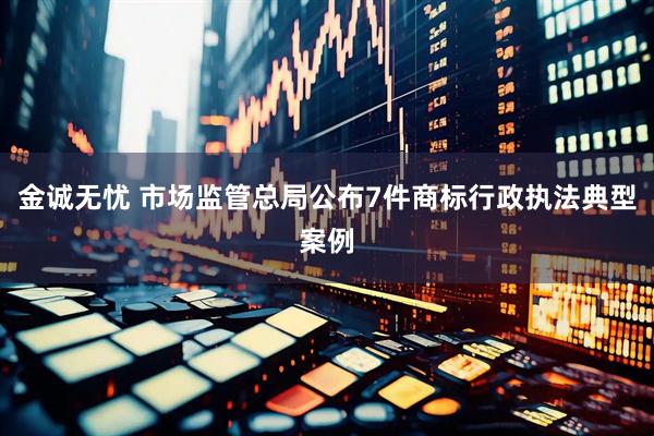 金诚无忧 市场监管总局公布7件商标行政执法典型案例