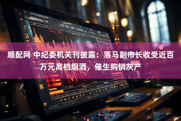 顺配网 中纪委机关刊披露：落马副市长收受近百万元高档烟酒，催生购销灰产
