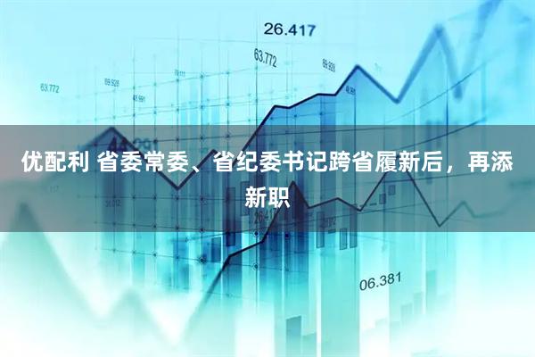 优配利 省委常委、省纪委书记跨省履新后，再添新职