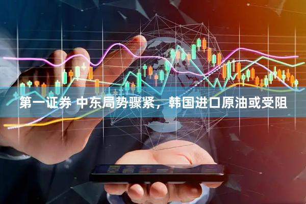 第一证券 中东局势骤紧，韩国进口原油或受阻