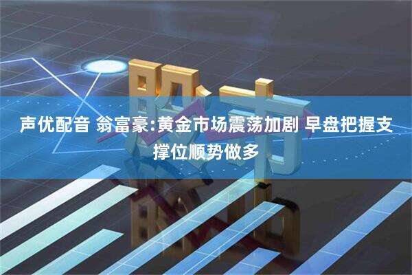 声优配音 翁富豪:黄金市场震荡加剧 早盘把握支撑位顺势做多