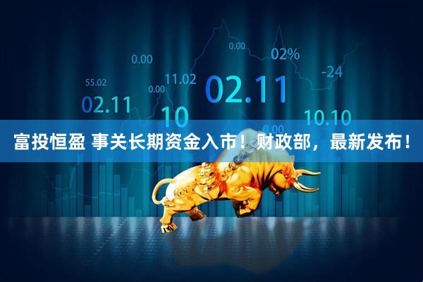 富投恒盈 事关长期资金入市！财政部，最新发布！