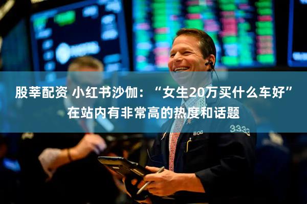 股莘配资 小红书沙伽：“女生20万买什么车好”在站内有非常高的热度和话题