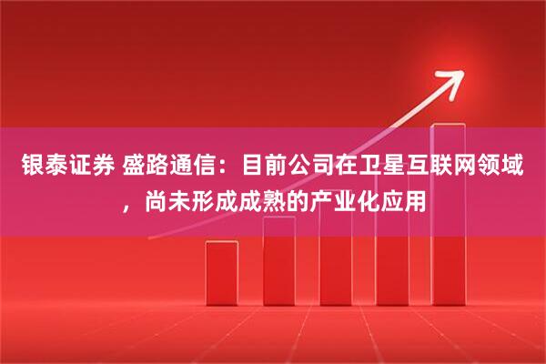 银泰证券 盛路通信：目前公司在卫星互联网领域，尚未形成成熟的产业化应用
