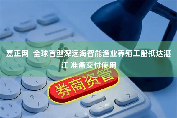 嘉正网 全球首型深远海智能渔业养殖工船抵达湛江 准备交付使用