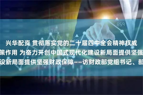 兴华配资 贯彻落实党的二十届四中全会精神权威访谈|发挥积极财政政策作用 为奋力开创中国式现代化建设新局面提供坚强财政保障——访财政部党组书记、部长蓝佛安