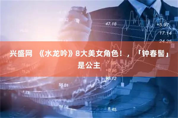 兴盛网  《水龙吟》8大美女角色！，「钟春髻」是公主