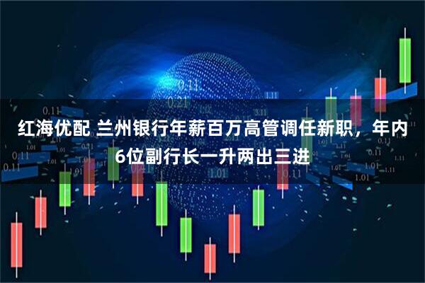 红海优配 兰州银行年薪百万高管调任新职，年内6位副行长一升两出三进