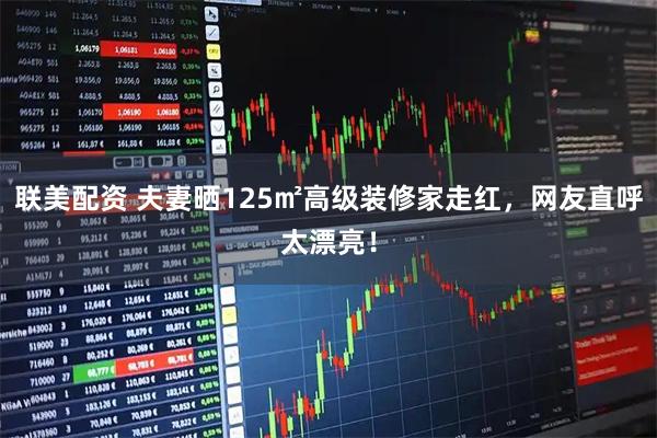 联美配资 夫妻晒125㎡高级装修家走红，网友直呼太漂亮！