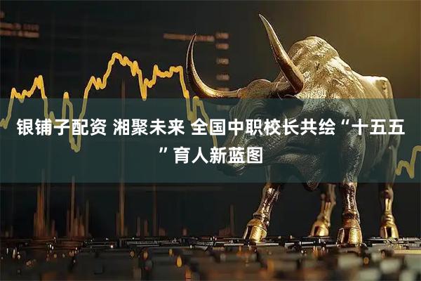 银铺子配资 湘聚未来 全国中职校长共绘“十五五”育人新蓝图
