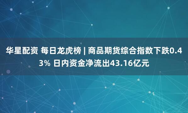 华星配资 每日龙虎榜 | 商品期货综合指数下跌0.43% 日内资金净流出43.16亿元