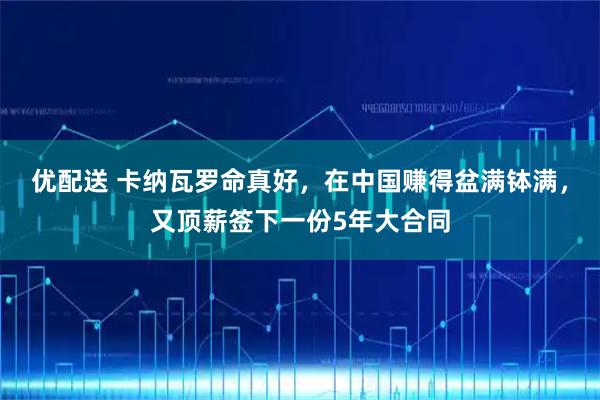 优配送 卡纳瓦罗命真好，在中国赚得盆满钵满，又顶薪签下一份5年大合同