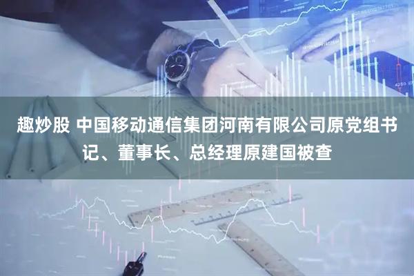 趣炒股 中国移动通信集团河南有限公司原党组书记、董事长、总经理原建国被查