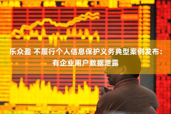 乐众盈 不履行个人信息保护义务典型案例发布:有企业用户数据泄露