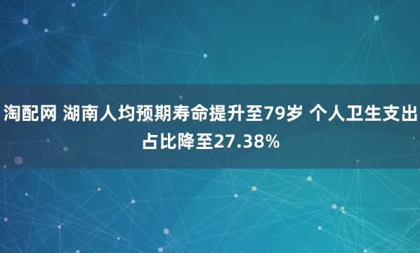 淘配网 湖南人均预期寿命提升至79岁 个人卫生支出占比降至27.38%