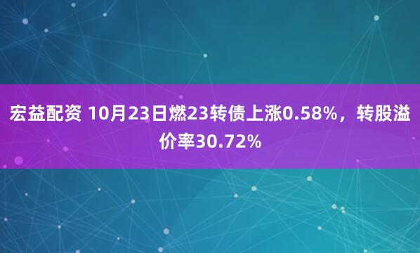 宏益配资 10月23日燃23转债上涨0.58%，转股溢价率30.72%
