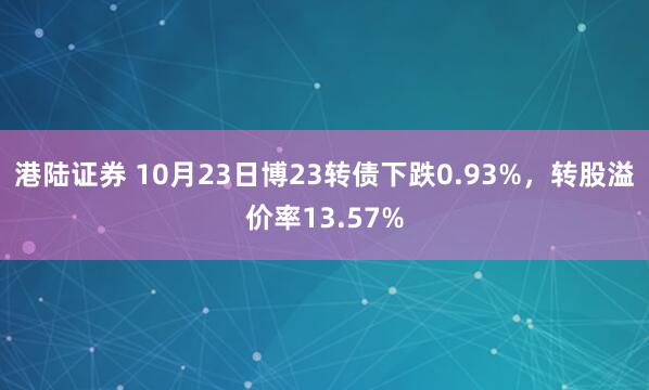 港陆证券 10月23日博23转债下跌0.93%，转股溢价率13.57%