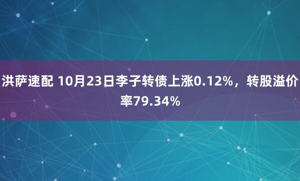 洪萨速配 10月23日李子转债上涨0.12%，转股溢价率79.34%