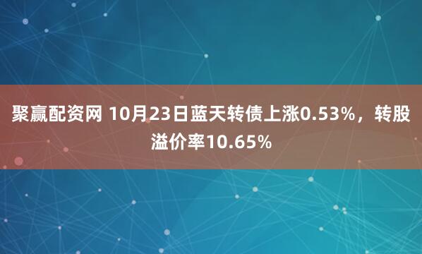 聚赢配资网 10月23日蓝天转债上涨0.53%，转股溢价率10.65%