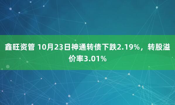 鑫旺资管 10月23日神通转债下跌2.19%，转股溢价率3.01%