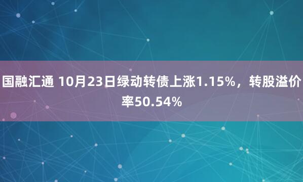 国融汇通 10月23日绿动转债上涨1.15%，转股溢价率50.54%