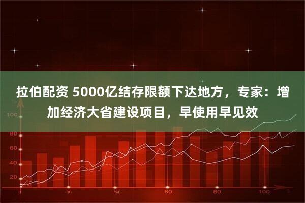 拉伯配资 5000亿结存限额下达地方，专家：增加经济大省建设项目，早使用早见效