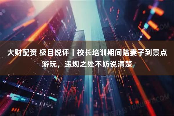 大财配资 极目锐评丨校长培训期间陪妻子到景点游玩，违规之处不妨说清楚