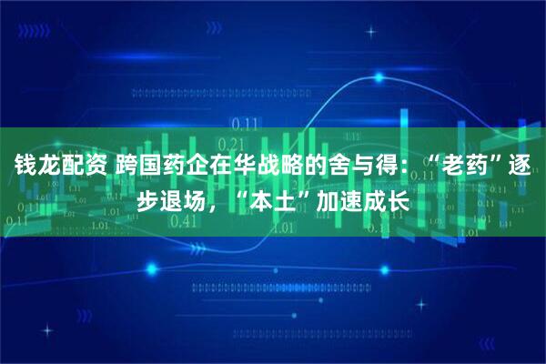 钱龙配资 跨国药企在华战略的舍与得：“老药”逐步退场，“本土”加速成长