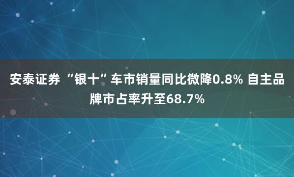 安泰证券 “银十”车市销量同比微降0.8% 自主品牌市占率升至68.7%