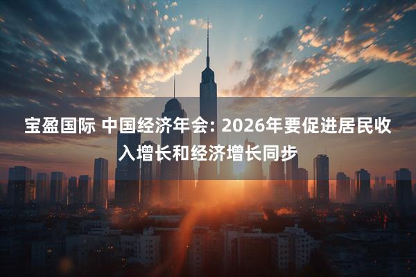 宝盈国际 中国经济年会: 2026年要促进居民收入增长和经济增长同步