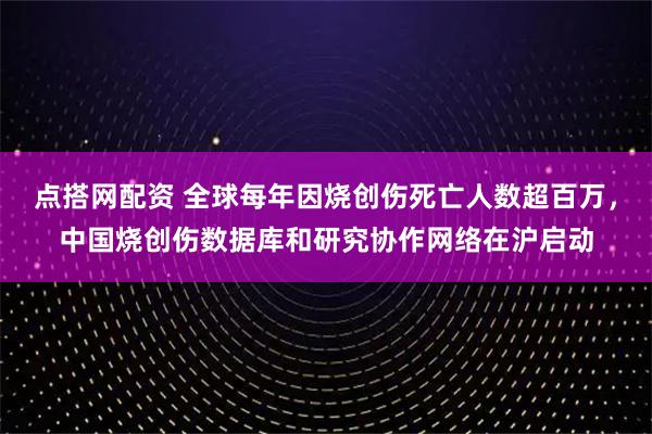 点搭网配资 全球每年因烧创伤死亡人数超百万，中国烧创伤数据库和研究协作网络在沪启动