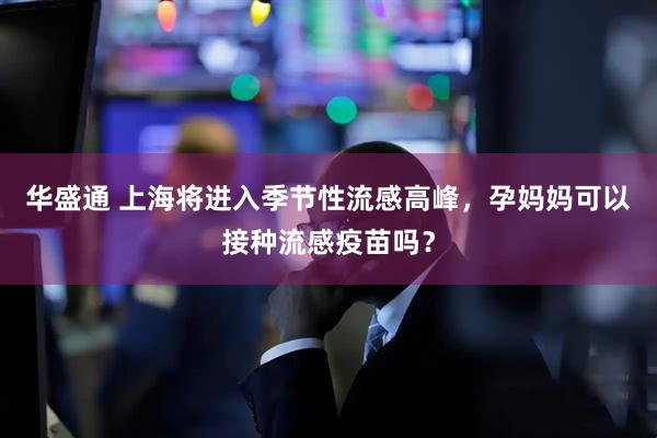 华盛通 上海将进入季节性流感高峰，孕妈妈可以接种流感疫苗吗？