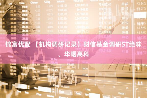锦富优配 【机构调研记录】财信基金调研ST绝味、华曙高科