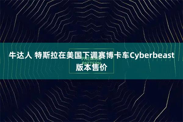 牛达人 特斯拉在美国下调赛博卡车Cyberbeast版本售价