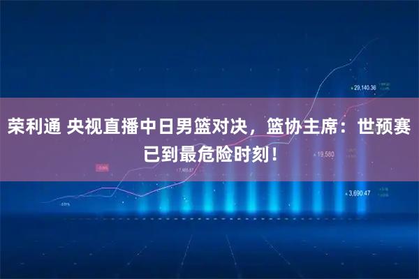 荣利通 央视直播中日男篮对决，篮协主席：世预赛已到最危险时刻！