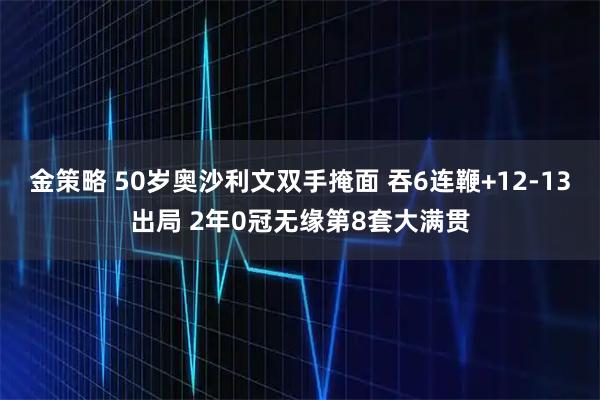 金策略 50岁奥沙利文双手掩面 吞6连鞭+12-13出局 2年0冠无缘第8套大满贯